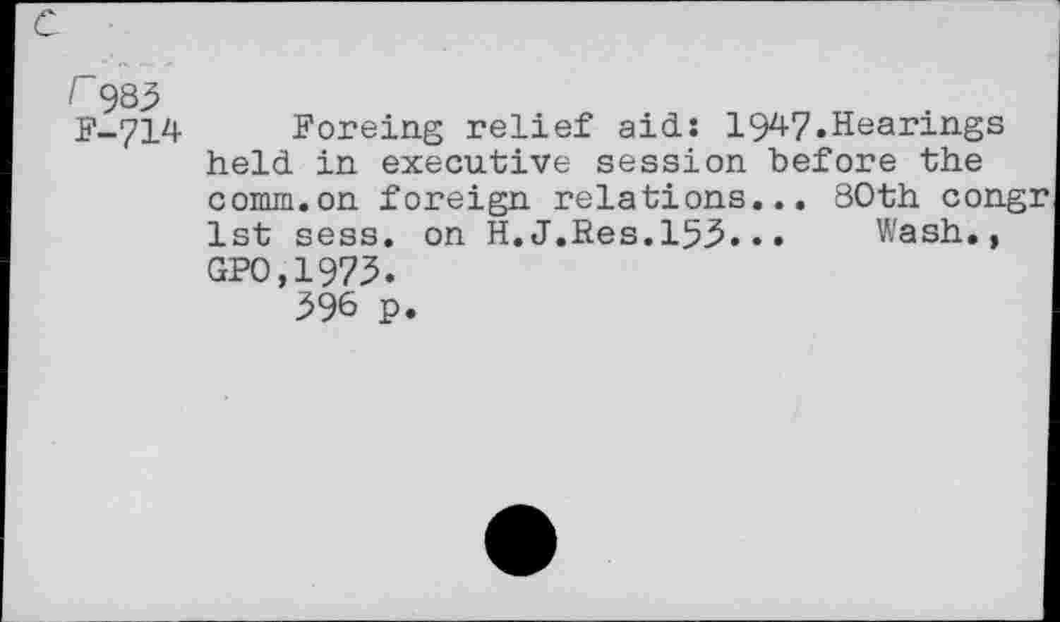 ﻿r 935 F-714
Foreing relief aid: 19^7»Hearings held in executive session before the comm.on foreign relations... 80th congr 1st sess. on H.J.Res.153.•• Wash., GPO.1975.
396 p.